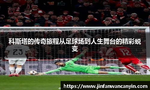 科斯塔的传奇旅程从足球场到人生舞台的精彩蜕变